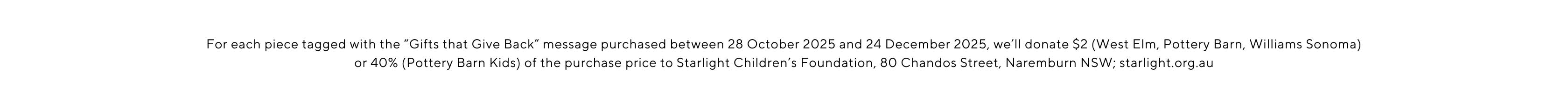 For each piece tagged with the Gifts that give back message purchased between 28 October 2025 and 24 December 2025, we'll donate $2 (West Elm, Pottery Barn, Williams Sonoma) or 40% (Pottery Barn Kids) of the purchase price to Starlight Children's Foundation